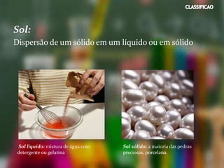 Sol:
Dispersão de um sólido em um líquido ou em sólido
Sol líquido: mistura de água com
detergente ou gelatina
Sol sólido: a maioria das pedras
preciosas, porcelana.
 