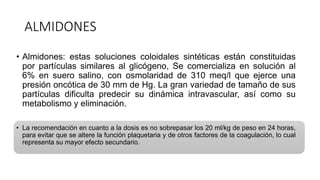 ALMIDONES
• Almidones: estas soluciones coloidales sintéticas están constituidas
por partículas similares al glicógeno, Se comercializa en solución al
6% en suero salino, con osmolaridad de 310 meq/l que ejerce una
presión oncótica de 30 mm de Hg. La gran variedad de tamaño de sus
partículas dificulta predecir su dinámica intravascular, así como su
metabolismo y eliminación.
• La recomendación en cuanto a la dosis es no sobrepasar los 20 ml/kg de peso en 24 horas,
para evitar que se altere la función plaquetaria y de otros factores de la coagulación, lo cual
representa su mayor efecto secundario.
 