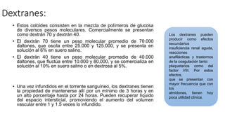 Dextranes:
• Estos coloides consisten en la mezcla de polímeros de glucosa
de diversos pesos moleculares. Comercialmente se presentan
como dextrán 70 y dextrán 40.
• El dextrán 70 tiene un peso molecular promedio de 70.000
daltones, que oscila entre 25.000 y 125.000, y se presenta en
solución al 6% en suero salino.
• El dextrán 40 tiene un peso molecular promedio de 40.000
daltones, que fluctúa entre 10.000 y 80.000, y se comercializa en
solución al 10% en suero salino o en dextrosa al 5%.
• Una vez infundidos en el torrente sanguíneo, los dextranes tienen
la propiedad de mantenerse allí por un mínimo de 3 horas y en
un alto porcentaje hasta por 24 horas. Pueden recuperar líquido
del espacio intersticial, promoviendo el aumento del volumen
vascular entre 1 y 1.5 veces lo infundido.
Los dextranes pueden
producir como efectos
secundarios
insuficiencia renal aguda,
reacciones
anafilácticas y trastornos
de la coagulación tanto
plaquetarios como del
factor VIII. Por estos
efectos,
que se presentan con
mayor frecuencia que con
los
almidones, tienen hoy
poca utilidad clínica.
 