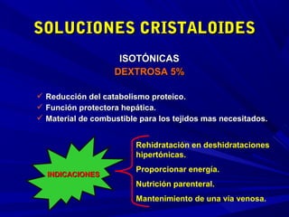 SOLUCIONES CRISTALOIDES
                    ISOTÓNICAS
                   DEXTROSA 5%

 Reducción del catabolismo proteico.
 Función protectora hepática.
 Material de combustible para los tejidos mas necesitados.


                         Rehidratación en deshidrataciones
                         hipertónicas.
                         Proporcionar energía.
  INDICACIONES
                         Nutrición parenteral.
                         Mantenimiento de una vía venosa.
 
