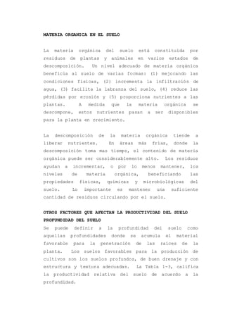 MATERIA ORGANICA EN EL SUELO
La materia orgánica del suelo está constituida por
residuos de plantas y animales en varios estados de
descomposición. Un nivel adecuado de materia orgánica
beneficia al suelo de varias formas: (1) mejorando las
condiciones físicas, (2) incrementa la infiltración de
agua, (3) facilita la labranza del suelo, (4) reduce las
pérdidas por erosión y (5) proporciona nutrientes a las
plantas. A medida que la materia orgánica se
descompone, estos nutrientes pasan a ser disponibles
para la planta en crecimiento.
La descomposición de la materia orgánica tiende a
liberar nutrientes. En áreas más frías, donde la
descomposición toma mas tiempo, el contenido de materia
orgánica puede ser considerablemente alto. Los residuos
ayudan a incrementar, o por lo menos mantener, los
niveles de materia orgánica, beneficiando las
propiedades físicas, químicas y microbiológicas del
suelo. Lo importante es mantener una suficiente
cantidad de residuos circulando por el suelo.
OTROS FACTORES QUE AFECTAN LA PRODUCTIVIDAD DEL SUELO
PROFUNDIDAD DEL SUELO
Se puede definir a la profundidad del suelo como
aquellas profundidades donde se acumula el material
favorable para la penetración de las raíces de la
planta. Los suelos favorables para la producción de
cultivos son los suelos profundos, de buen drenaje y con
estructura y textura adecuadas. La Tabla 1-3, califica
la productividad relativa del suelo de acuerdo a la
profundidad.
 