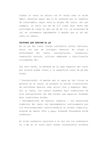 Cuando un suelo se satura con H+ actúa como un ácido
débil. Mientras mayor sea el H+ retenido por el complejo
de intercambio, mayor será la acidez del suelo. Así por
ejemplo, un suelo con pH de 6.0 tiene diez veces más
actividad de iones H+ que uno de pH 7.0. La necesidad de
cal se incrementa rápidamente a medida que el pH del
suelo se reduce.
FACTORES QUE AFECTAN EL pH
En el pH del suelo tienen influencia varios factores,
entre los que se incluyen: material de origen y
profundidad del suelo, precipitación, inundación,
vegetación natural, cultivos sembrados y fertilización
nitrogenada (N).
Por esta razón, la pérdida de la capa superior del suelo
por erosión puede llevar a la superficie suelo de pH más
ácido.
Precipitación —A medida que el agua de las lluias se
percola en el suelo, se produce la salida (lixiviación)
de nutrientes básicos como calcio (Ca) y magnesio (Mg).
Por lo tanto, los suelos formados bajo condiciones de
alta precipitación son más ácidos que aquellos formados
bajo condiciones áridas.
Descomposición de materia orgánica — Los materiales
orgánicos del suelo son descompuestos continuamente por
los microorganismos convirtiéndolos en ácidos orgánicos,
dióxido de cabono (CO2) y agua, formando finalmente ácido
carbónico.
El ácido carbónico reacciona a su vez con los carbonatos
Ca y Mg en el suelo para formar bicarbonatos solubles
 