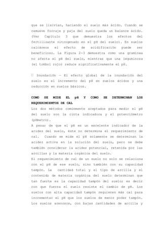 que se lixivian, haciendo el suelo más ácido. Cuando se
remueve forraje y paja del suelo queda un balance ácido.
(Ver Capítulo 3 que demuestra los efectos del
fertilizante nitrogenado en el pH del suelo). En suelos
calcáreos el efecto de acidificación puede ser
beneficioso. La Figura 2-3 demuestra como una gramínea
no afecta el pH del suelo, mientras que una leguminosa
(el trébol rojo) reduce significativamente el pH.
Inundación — El efecto global de la inundación del
suelo es el incremento del pH en suelos ácidos y una
reducción en suelos básicos.
COMO SE MIDE EL pH Y COMO SE DETERMINAN LOS
REQUERIMIENTOS DE CAL
Los dos métodos comúnmente aceptados para medir el pH
del suelo son la cinta indicadora y el potenciómetro
(pHmetro).
A pesar de que el pH es un excelente indicador de la
acidez del suelo, éste no determina el requerimiento de
cal. Cuando se mide el pH solamente se determinan la
acidez activa en la solución del suelo, pero se debe
también considerar la acidez potencial, retenida por las
arcillas y la materia orgánica del suelo.
El requerimiento de cal de un suelo no solo se relaciona
con el pH de ese suelo, sino también con su capacidad
tampón. La cantidad total y el tipo de arcilla y el
contenido de materia orgánica del suelo determinan que
tan fuerte es la capacidad tampón del suelo; es decir
con que fuerza el suelo resiste el cambio de pH. Los
suelos con alta capacidad tampón requieren más cal para
incrementar el pH que los suelos de menor poder tampón.
Los suelos arenosos, con bajas cantidades de arcilla y
 