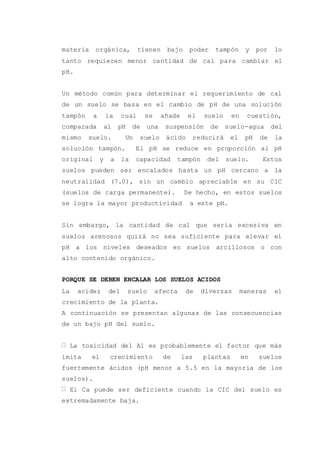 materia orgánica, tienen bajo poder tampón y por lo
tanto requieren menor cantidad de cal para cambiar el
pH.
Un método común para determinar el requerimiento de cal
de un suelo se basa en el cambio de pH de una solución
tampón a la cual se añade el suelo en cuestión,
comparada al pH de una suspensión de suelo-agua del
mismo suelo. Un suelo ácido reducirá el pH de la
solución tampón. El pH se reduce en proporción al pH
original y a la capacidad tampón del suelo. Estos
suelos pueden ser encalados hasta un pH cercano a la
neutralidad (7.0), sin un cambio apreciable en su ClC
(suelos de carga permanente). De hecho, en estos suelos
se logra la mayor productividad a este pH.
Sin embargo, la cantidad de cal que seria excesiva en
suelos arenosos quizá no sea suficiente para elevar el
pH a los niveles deseados en suelos arcillosos o con
alto contenido orgánico.
PORQUE SE DEBEN ENCALAR LOS SUELOS ACIDOS
La acidez del suelo afecta de diversas maneras el
crecimiento de la planta.
A continuación se presentan algunas de las consecuencias
de un bajo pH del suelo.
La toxicidad del Al es probablemente el factor que más
imita el crecimiento de las plantas en suelos
fuertemente ácidos (pH menor a 5.5 en la mayoría de los
suelos).
El Ca puede ser deficiente cuando la CIC del suelo es
extremadamente baja.
 