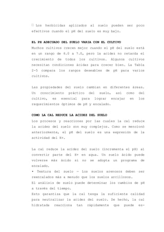 Los herbicidas aplicados al suelo pueden ser poco
efectivos cuando el pH del suelo es muy bajo.
EL PH ADECUADO DEL SUELO VARIA CON EL CULTIVO
Muchos cultivos crecen mejor cuando el pH del suelo está
en un rango de 6.0 a 7.0, pero la acidez no retarda el
crecimiento de todos los cultivos. Algunos cultivos
necesitan condiciones ácidas para crecer bien. La Tabla
2-5 compara los rangos deseables de pH para varios
cultivos.
Las propiedades del suelo cambian en diferentes áreas.
Un conocimiento práctico del suelo, así como del
cultivo, es esencial para lograr encajar en los
requerimientos óptimos de pH y encalado.
COMO LA CAL REDUCE LA ACIDEZ DEL SUELO
Los procesos y reacciones por las cuales la cal reduce
la acidez del suelo son muy complejos. Como se mencionó
anteriormente, el pH del suelo es una expresión de la
actividad del H+.
La cal reduce la acidez del suelo (incrementa el pH) al
convertir parte del H+ en agua. Un suelo ácido puede
volverse más ácido si no se adopta un programa de
encalado.
• Textura del suelo — Los suelos arenosos deben ser
reencalados más a menudo que los suelos arcillosos.
El análisis de suelo puede determinar los cambios de pH
a través del tiempo.
Esto garantiza que la cal tenga la suficiente calidad
para neutralizar la acidez del suelo. De hecho, la cal
hidratada reacciona tan rápidamente que puede es-
 