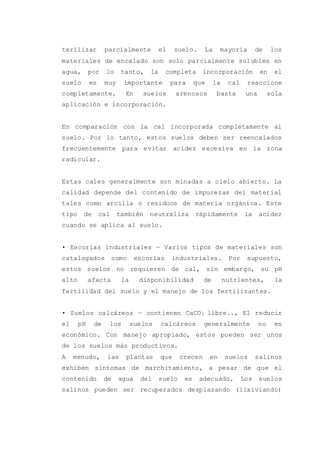 terilizar parcialmente el suelo. La mayoría de los
materiales de encalado son solo parcialmente solubles en
agua, por lo tanto, la completa incorporación en el
suelo es muy importante para que la cal reaccione
completamente. En suelos arenosos basta una sola
aplicación e incorporación.
En comparación con la cal incorporada completamente al
suelo. Por lo tanto, estos suelos deben ser reencalados
frecuentemente para evitar acidez excesiva en la zona
radicular.
Estas cales generalmente son minadas a cielo abierto. La
calidad depende del contenido de impurezas del material
tales como arcilla o residuos de materia orgánica. Este
tipo de cal también neutraliza rápidamente la acidez
cuando se aplica al suelo.
• Escorias industriales — Varios tipos de materiales son
catalogados como escorias industriales. Por supuesto,
estos suelos no requieren de cal, sin embargo, su pH
alto afecta la disponibilidad de nutrientes, la
fertilidad del suelo y el manejo de los fertilizantes.
• Suelos calcáreos — contienen CaCO3 libre.., El reducir
el pH de los suelos calcáreos generalmente no es
económico. Con manejo apropiado, estos pueden ser unos
de los suelos más productivos.
A menudo, las plantas que crecen en suelos salinos
exhiben síntomas de marchitamiento, a pesar de que el
contenido de agua del suelo es adecuado. Los suelos
salinos pueden ser recuperados desplazando (lixiviando)
 