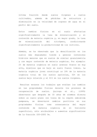 última fracción desde suelos vírgenes a suelos
cultivados, además de pérdidas de estructura y
disminución en la velocidad de ingreso de agua en el
perfil del suelo.
Estos cambios físicos en el suelo afectarían
significativamente la tasa de mineralización y el
contenido de materia orgánica y, en mayor grado, la tasa
de mineralización del nitrógeno, condicionando
significativamente la productividad de los cultivos.
Además, se ha observado que la densificación en los
suelos más degradados tiende a generar contenidos
hídricos menores que en suelos de similar granulometría
y con mayor contenido de materia orgánica. Por ejemplo:
2% de materia orgánica en suelo arenoso franco es muy
alto, mientras que es bajo en suelo franco limoso. La
materia orgánica joven constituyó un 18% de la materia
orgánica total de los suelos agrícolas, 32% en los
suelos bajo rotación y el 61% en los suelos vírgenes.
Resultan escasos los trabajos que evalúan los cambios
en las propiedades físicas durante los procesos de
recuperación de suelos. Quiroga et al., (1995)
observaron que después de 10 años de siembra directa
sobre un suelo plano con tosca de la región semiárida
pampeana, se observaron cambios positivos en sus
propiedades físicas como consecuencia del mayor
contenido de materia orgánica en el horizonte
superficial, sólo atribuibles a aumentos significativos
de la fracción 100-2000 ?m.
 