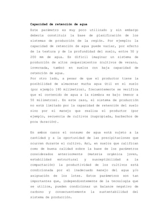 Capacidad de retención de agua
Este parámetro es muy poco utilizado y sin embargo
debería constituir la base de planificación de los
sistemas de producción de la región. Por ejemplo: la
capacidad de retención de agua puede variar, por efecto
de la textura y de la profundidad del suelo, entre 50 y
200 mm de agua. Es difícil imaginar un sistema de
producción de altos requerimientos (cultivos de verano,
invernada, tambo) en suelos con baja capacidad de
retención de agua.
Por otro lado, a pesar de que el productor tiene la
posibilidad de almacenar mucha agua útil en el suelo
(por ejemplo 180 milímetros), frecuentemente se verifica
que el contenido de agua a la siembra es bajo (menor a
50 milímetros). En este caso, el sistema de producción
no está limitado por la capacidad de retención del suelo
sino por el manejo que realiza el productor (por
ejemplo, secuencia de cultivos inapropiada, barbechos de
poca duración).
En ambos casos el consumo de agua está sujeto a la
cantidad y a la oportunidad de las precipitaciones que
ocurren durante el cultivo. Así, en suelos que califican
como de buena calidad sobre la base de los parámetros
considerados anteriormente (materia orgánica joven,
estabilidad estructural y susceptibilidad a la
compactación) la productividad de los cultivos está
condicionada por el inadecuado manejo del agua y/o
asignación de los lotes. Estos parámetros son tan
importantes que, independientemente de la tecnología que
se utilice, pueden condicionar un balance negativo de
carbono y consecuentemente la sustentabilidad del
sistema de producción.
 