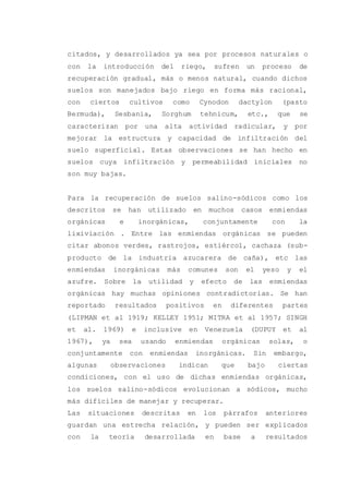 citados, y desarrollados ya sea por procesos naturales o
con la introducción del riego, sufren un proceso de
recuperación gradual, más o menos natural, cuando dichos
suelos son manejados bajo riego en forma más racional,
con ciertos cultivos como Cynodon dactylon (pasto
Bermuda), Sesbania, Sorghum tehnicum, etc., que se
caracterizan por una alta actividad radicular, y por
mejorar la estructura y capacidad de infiltración del
suelo superficial. Estas observaciones se han hecho en
suelos cuya infiltración y permeabilidad iniciales no
son muy bajas.
Para la recuperación de suelos salino-sódicos como los
descritos se han utilizado en muchos casos enmiendas
orgánicas e inorgánicas, conjuntamente con la
lixiviación . Entre las enmiendas orgánicas se pueden
citar abonos verdes, rastrojos, estiércol, cachaza (sub-
producto de la industria azucarera de caña), etc las
enmiendas inorgánicas más comunes son el yeso y el
azufre. Sobre la utilidad y efecto de las enmiendas
orgánicas hay muchas opiniones contradictorias. Se han
reportado resultados positivos en diferentes partes
(LIPMAN et al 1919; KELLEY 1951; MITRA et al 1957; SINGH
et al. 1969) e inclusive en Venezuela (DUPUY et al
1967), ya sea usando enmiendas orgánicas solas, o
conjuntamente con enmiendas inorgánicas. Sin embargo,
algunas observaciones indican que bajo ciertas
condiciones, con el uso de dichas enmiendas orgánicas,
los suelos salino-sódicos evolucionan a sódicos, mucho
más difíciles de manejar y recuperar.
Las situaciones descritas en los párrafos anteriores
guardan una estrecha relación, y pueden ser explicados
con la teoría desarrollada en base a resultados
 