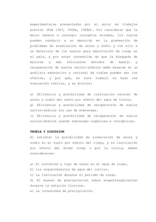 experimentales presentados por el autor en trabajos
previos (PLA 1967, 1968a, 1968b). Por considerar que la
mejor manera e corregir conceptos errados, los cuales
pueden conducir a un descuido en la prevención de
problemas de acumulación de sales y sodio y con ello a
un deterioro de los suelos para explotación de riego en
el país, y por ester convencido de que la búsqueda de
mejores y más eficientes métodos de manejo y
recuperación de suelos salino-sódicos debe basarse en un
análisis exhaustivo y racional de cuáles pueden ser los
efectos, y por qué, en este trabajo se hace una
evaluación teórica, y se discute:
a) Eficiencia y posibilidad de lixiviación natural de
sales y sodio del suelo por efecto del agua de lluvia.
g) Eficiencia y posibilidad de recuperación de suelos
salino-sódicos sin uso de enmiendas.
c) Eficiencia y posibilidad de recuperación de suelos
salino-sódicos usando enmiendas orgánicas e inorgánicas.
TEORIA Y DISCUSION
Al estudiar la posibilidad de acumulación de sales y
sodio en el suelo por efecto del riego, y su lixiviación
por efecto del mismo riego o por la lluvia, deben
considerarse:
a) El contenido y tipo de sales en el agua de riego.
b) Los requerimientos de agua del cultivo.
c) La lixiviación durante el período de riego.
d) El exceso de precipitación sobre evapotranspiración
durante la estación lluviosa.
e) La intensidad de precipitación.
 