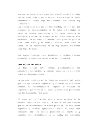 Los suelos podsólicos tienen una podsolización limitada.
Son de color ocre claro o rojizo. A este tipo de suelo
pertenece el suelo rojo mediterráneo. Son suelos muy
lixiviados.
Los suelos gley son suelos hidromorfos, en los que los
procesos de descomposición de la materia biológica se
hacen de manera anaeróbica, y la carga orgánica es
abundante y ácida. Se encuentran en condiciones de agua
estancada. Es un suelo asfixiante, poco propicio para la
vida. Este suelo y el anterior suelen tener humus de
turba. Si la hidromorfia no es muy acusada tendremos
otro tipo de suelo.
Los suelos solonetz son alcalinos y reciben aportes
minerales y orgánicos producto de la lixiviación.
Fase sólida del suelo
La fase sólida está formada principalmente por
materiales inorgánicos y materia orgánica en diferente
etapa de descomposición.
La materia orgánica es la fracción orgánica del suelo
que incluye residuos vegetales y animales en diferentes
estados de descomposición, tejidos y células de
organismos que viven en el suelo y sustancias producidas
por los habitantes del suelo.
El humus es la fracción más o menos estable de la
materia orgánica del suelo, la que se obtiene después
que se ha descompuesto la mayor parte de las sustancias
vegetales o animales agregadas al suelo. El humus está
compuesto por los restos posmortem de vegetales y
animales que, depositados en el suelo, son sometidos
 
