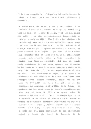 f) La tasa promedio de infiltración del suelo durante la
llavia o riego, para una determinada pendiente y
cobertura.
La acumulación de sales y sodio de acuerdo a la
lixiviación durante el período de riego, el contenido y
tipo de sales en el agua de riego, y el uso consuntivo
del cultivo, ha sido suficientemente desarrollado en
trabajos anteriores (PLA 1968a, 1968b). En relación a la
fracción del agua de lluvia que actúa lixiviando sales
(Lp), aún considerando que no existan limitaciones en el
drenaje interno para disponer de dicha lixiviación, se
puede observar en la figura 1, que para las condiciones
allí expuestas sólo en casos con tasas de infiltración
promedio relativamente altas y baja intensidad de
lluvias, una fracción apreciable del agua de lluvia
actúa lixiviando. Hay que tener presente que en muchas
de las zonas bajo riego o en desarrollo pare riego en el
país, las tasas de infiltración, especialmente al agua
de lluvia, son generalmente bajas, y en cambio la
intensidad de las lluvias es bastante alta, para unas
precipitaciones anuales promedio, repartidas en 5-6
meses de 800-1.200 mm. Para los cálculos de las
relaciones que aparecen en el gráfico de la figura 1 se
consideró que las condiciones de drenaje superficial son
tales que el agua de lluvia permanece sobre la
superficie del suelo, infiltrando, un tiempo igual al de
la duración de la lluvia al concluir ésta. Aunque el
gráfico se desarrolló asumiendo uniformidad en cuanto a
intensidad de lluvias y distanciamiento entre lluvias
durante la estación, cosa que no ocurre en la realidad,
es obvio que cualquier desviación de esa uniformidad
tenderá a hacer aún menor la fracción de la
 