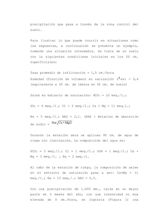 precipitación que pasa a través de la zona control del
suelo.
Para ilustrar lo que puede ocurrir en situaciones como
las expuestas, a continuación se presenta un ejemplo,
tomando una situación intermedia. Se trata de un suelo
con la siguientes condiciones iniciales en los 50 cm.
superficiales:
Tasa promedio de infiltración = 1,5 cm./hora
Humedad (fracción de volumen) en saturación ( es) = 0,4
(equivalente a 20 cm. de lámina en 50 cm. de suelo)
Sales en extracto de saturación: HCO3 = 10 meq./1.;
SO4 = 4 meq./1.; Cl = 2 meq./1.; Ca + Mg = 11 meq.1.;
Na = 5 meq./1.; RAS = 2,1. (RAS + Relación de absorción
de sodio =
Durante la estación seca se aplican 80 cm. de agua de
riego sin lixiviación. La composición del agua es:
HCO3 = 3 meq./1.; Cl = 1 meq./1.; SO4 = 1 meq./1.; Ca +
Mg = 3 meq./1. ¡ Na = 2 meq./1.
Al cabo de la estación de riego, la composición de sales
en el extracto de saturación pasa a ser: Ca+Mg = 11
meq./1.; Na = 13 meq./.; RAS = 5,5.
Con una precipitación de 1.000 mm., caída en su mayor
parte en 5 meses del año, con una intensidad no muy
elevada de 4 cm./hora, se lograría (Figura 1) una
 