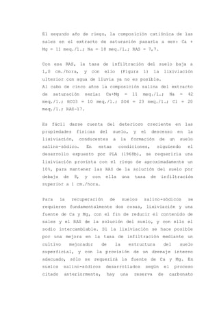 El segundo año de riego, la composición catiónica de las
sales en el extracto de saturación pasaría a ser: Ca +
Mg = 11 meq./1.; Na = 18 meq./l.; RAS = 7,7.
Con esa RAS, la tasa de infiltración del suelo baja a
1,0 cm./hora, y con ello (Figura 1) la lixiviación
ulterior con agua de lluvia ya no es posible.
Al cabo de cinco años la composición salina del extracto
de saturación sería: Ca+Mg = 11 meq./1.; Na = 42
meq./1.; HCO3 = 10 meq./l.; SO4 = 23 meq./1.; Cl = 20
meq./1.; RAS-17.
Es fácil darse cuenta del deterioro creciente en las
propiedades físicas del suelo, y el descenso en la
lixiviación, conducentes a la formación de un suelo
salino-sódico. En estas condiciones, siguiendo el
desarrollo expuesto por PLA (1968b), se requeriría una
lixiviación provista con el riego de aproximadamente un
10%, para mantener las RAS de la solución del suelo por
debajo de 8, y con ella una tasa de infiltración
superior a 1 cm./hora.
Para la recuperación de suelos salino-sódicos se
requieren fundamentalmente dos cosas, lixiviación y una
fuente de Ca y Mg, con el fin de reducir el contenido de
sales y el RAS de la solución del suelo, y con ello el
sodio intercambiable. Si la lixiviación se hace posible
por una mejora en la tasa de infiltración mediante un
cultivo mejorador de la estructura del suelo
superficial, y con la provisión de un drenaje interno
adecuado, sólo se requerirá la fuente de Ca y Mg. En
suelos salino-sódicos desarrollados según el proceso
citado anteriormente, hay una reserva de carbonato
 