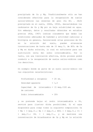 precipitado de Ca y Mg. Tradicionalmente sólo se han
considerado efectivas para la recuperación de suelos
salino-sódicos las reservas de yeso (Ca SO4 . 2H2O)
precipitado en el suelo, (USSL, 1954), descartándose los
carbonatos de Ca y Mg por su baja solubilidad en agua.
Sin embargo, datos y resultados obtenidos en estudios
previos (PLA, 1967) indican claramente que dadas las
condiciones adecuadas de humedad y actividad radicular y
biológica en general, favoreciendo altas presiones de CO2
en la solución del suelo, pueden alcanzarse
concentraciones de hasta más de 15 meq./1. de HCO3 de Ca
y Mg en dicha solución, lo cual es suficiente para una
sustitución lenta del sodio intercambiable. Por lo
tanto, con una lixiviación efectiva, dicho proceso podrá
conducir a la recuperación de suelos salino-sódicos como
los descritos.
Un ejemplo donde se parte de un suelo salino-sódico con
las siguientes características:
Profundidad a recuperar = 25 cm.
Densidad aparente = 1,3
Capacidad de intercambio
de cationes
= 15 meq./100 am.
Sodio intercambiable = 20%
y se pretende bajar el sodio intercambiable a 8%,
servirá para ilustrar dicha posibilidad. Si el agua
disponible para riego tiene la siguiente composición: Ca
+ Mg = 3 meq./1.; Na = 2 meq./1.; HCO3 = 3 meq./1.; Cl =
1 meq./1.; SO4 = 1 meq./1., y se mantiene una
concentración de bicarbonatos de Ca y Mg en la solución
 