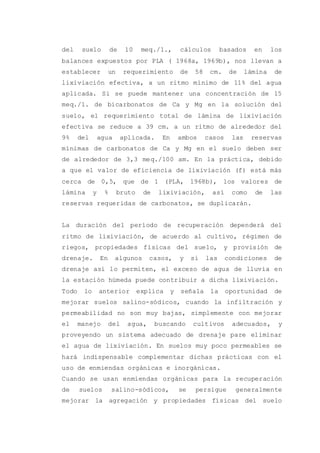 del suelo de 10 meq./1., cálculos basados en los
balances expuestos por PLA ( 1968a, 1969b), nos llevan a
establecer un requerimiento de 58 cm. de lámina de
lixiviación efectiva, a un ritmo mínimo de 11% del agua
aplicada. Si se puede mantener una concentración de 15
meq./1. de bicarbonatos de Ca y Mg en la solución del
suelo, el requerimiento total de lámina de lixiviación
efectiva se reduce a 39 cm. a un ritmo de alrededor del
9% del agua aplicada. En ambos casos las reservas
mínimas de carbonatos de Ca y Mg en el suelo deben ser
de alrededor de 3,3 meq./100 am. En la práctica, debido
a que el valor de eficiencia de lixiviación (f) está más
cerca de 0,5, que de 1 (PLA, 1968b), los valores de
lámina y % bruto de lixiviación, así como de las
reservas requeridas de carbonatos, se duplicarán.
La duración del período de recuperación dependerá del
ritmo de lixiviación, de acuerdo al cultivo, régimen de
riegos, propiedades físicas del suelo, y provisión de
drenaje. En algunos casos, y si las condiciones de
drenaje así lo permiten, el exceso de agua de lluvia en
la estación húmeda puede contribuir a dicha lixiviación.
Todo lo anterior explica y señala la oportunidad de
mejorar suelos salino-sódicos, cuando la infiltración y
permeabilidad no son muy bajas, simplemente con mejorar
el manejo del agua, buscando cultivos adecuados, y
proveyendo un sistema adecuado de drenaje pare eliminar
el agua de lixiviación. En suelos muy poco permeables se
hará indispensable complementar dichas prácticas con el
uso de enmiendas orgánicas e inorgánicas.
Cuando se usan enmiendas orgánicas para la recuperación
de suelos salino-sódicos, se persigue generalmente
mejorar la agregación y propiedades físicas del suelo
 