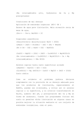 (Na intercambiable alto. Carbonatos de Ca y Mg
precipitados)
Condiciones de mal drenaje
Aplicación de enmiendas orgánicas (RC</ OH )
Exceso de agua pare lixiviación. Mala aireación cerca de
mesa de agua.
(Fe+++ ~ Fe++; Na2SO4 + 2C
Organismos anaeróbicos
(Desulfovibrio desulfuricans) Na2S + 2CO2)
(2Na2S + 2H20 + Fe(OH)2 ~ SH2 + SFe + 4NaOH)
(RC O OH ~ CO2 ; NaOH + CO2 ~ NaHCO3)
(CaCO3 + MgCO3 + 2CO2 + 2H20 ~ Ca(HCO3)2 + Mg(HC03)2)
(Na intercambiable + Ca(HCO3)2 + Mg(HC03)2-~ Ca + Mg
intercambiables: + 4Na HCO3)
Ascenso capilar hasta suelo superficial aireado
(2NaHCO3 ~ Na2CO3 + H20 + CO2)
(Ca(HCO3)2 + Mg (HC03)2-~ CaCO3 + MgCO3 + 2H20 + 2CO2)
Suelo sódico
Como es evidente el problema pudiera obviarse
simplemente con la provisión de un drenaje adecuado para
que los productos de lixiviación, especialmente el
NaHCO3, puedan ser eliminados, y evitar así el ascenso
capilar a la superficie, y su ulterior transformación en
Na2CO3, aumento del pH, y precipitación del Ca y Mg en
forma de carbonato. Cuando las propiedades físicas del
suelo no permiten dicha lixiviación en algunos casos es
posible mejorar la situación mediante el uso conjunto de
enmiendas inorgánicas, como el yeso.
 