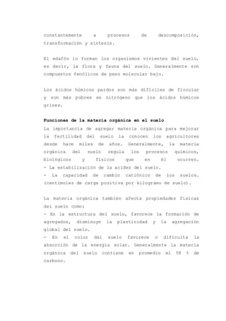 constantemente a procesos de descomposición,
transformación y síntesis.
El edafón lo forman los organismos vivientes del suelo,
es decir, la flora y fauna del suelo. Generalmente son
compuestos fenólicos de peso molecular bajo.
Los ácidos húmicos pardos son más difíciles de flocular
y son más pobres en nitrógeno que los ácidos húmicos
grises.
Funciones de la materia orgánica en el suelo
La importancia de agregar materia orgánica para mejorar
la fertilidad del suelo la conocen los agricultores
desde hace miles de años. Generalmente, la materia
orgánica del suelo regula los procesos químicos,
biológicos y físicos que en él ocurren.
- La estabilización de la acidez del suelo.
- La capacidad de cambio catiónico de los suelos.
(centimoles de carga positiva por kilogramo de suelo).
La materia orgánica también afecta propiedades físicas
del suelo como:
- En la estructura del suelo, favorece la formación de
agregados, disminuye la plasticidad y la agregación
global del suelo.
- En el color del suelo favorece o dificulta la
absorción de la energía solar. Generalmente la materia
orgánica del suelo contiene en promedio el 58 % de
carbono.
 