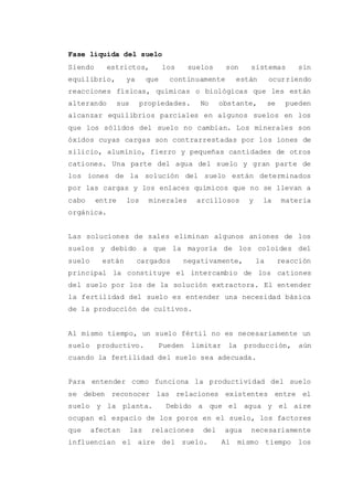 Fase líquida del suelo
Siendo estrictos, los suelos son sistemas sin
equilibrio, ya que continuamente están ocurriendo
reacciones físicas, químicas o biológicas que les están
alterando sus propiedades. No obstante, se pueden
alcanzar equilibrios parciales en algunos suelos en los
que los sólidos del suelo no cambian. Los minerales son
óxidos cuyas cargas son contrarrestadas por los iones de
silicio, aluminio, fierro y pequeñas cantidades de otros
cationes. Una parte del agua del suelo y gran parte de
los iones de la solución del suelo están determinados
por las cargas y los enlaces químicos que no se llevan a
cabo entre los minerales arcillosos y la materia
orgánica.
Las soluciones de sales eliminan algunos aniones de los
suelos y debido a que la mayoría de los coloides del
suelo están cargados negativamente, la reacción
principal la constituye el intercambio de los cationes
del suelo por los de la solución extractora. El entender
la fertilidad del suelo es entender una necesidad básica
de la producción de cultivos.
Al mismo tiempo, un suelo fértil no es necesariamente un
suelo productivo. Pueden limitar la producción, aún
cuando la fertilidad del suelo sea adecuada.
Para entender como funciona la productividad del suelo
se deben reconocer las relaciones existentes entre el
suelo y la planta. Debido a que el agua y el aire
ocupan el espacio de los poros en el suelo, los factores
que afectan las relaciones del agua necesariamente
influencian el aire del suelo. Al mismo tiempo los
 