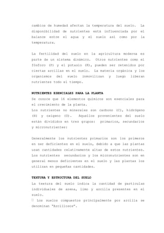 cambios de humedad afectan la temperatura del suelo. La
disponibilidad de nutrientes está influenciada por el
balance entre el agua y el suelo así como por la
temperatura.
La fertilidad del suelo en la agricultura moderna es
parte de un sistema dinámico. Otros nutrientes como el
fósforo (P) y el potasio (K), pueden ser retenidos por
ciertas arcillas en el suelo. La materia orgánica y los
organismos del suelo inmovilizan y luego liberan
nutrientes todo el tiempo.
NUTRIENTES ESENCIALES PARA LA PLANTA
Se conoce que 16 elementos químicos son esenciales para
el crecimiento de la planta.
Los nutrientes no minerales son carbono (C), hidrógeno
(H) y oxígeno (O). Aquellos provenientes del suelo
están divididos en tres grupos: primarios, secundarios
y micronutrientes:
Generalmente los nutrientes primarios son los primeros
en ser deficientes en el suelo, debido a que las plantas
usan cantidades relativamente altas de estos nutrientes.
Los nutrientes secundarios y los micronutrientes son en
general menos deficientes en el suelo y las plantas los
utilizan en pequeñas cantidades.
TEXTURA Y ESTRUCTURA DEL SUELO
La textura del suelo indica la cantidad de partículas
individuales de arena, limo y arcilla presentes en el
suelo.
Los suelos compuestos principalmente por arcilla se
denominan “Arcillosos”.
 