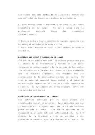 Los suelos con alto contenido de limo son a menudo los
más difíciles de todos, en términos de estructura.
El buen manejo ayuda a mantener o desarrollar una buena
estructura en el suelo. Un suelo ideal para la
producción agrícola tiene las siguientes
características.
Textura media y buen contenido de materia orgánica que
permitan el movimiento de agua y aire.
Suficiente cantidad de arcilla para retener la humedad
del suelo.
COLOIDES DEL SUELO Y RETENCION DE IONES
Los suelos se forman mediante los cambios producidos por
el efecto de la temperatura y humedad en las rocas
(procesos de meteorización). En la mayoría de los suelos
los coloides de minerales arcillosos son más numerosos
que los coloides orgánicos. Los coloides son los
responsables de la reactividad química del suelo. El
tipo de material parental (roca madre) y el grado de
meteorización determinan el tipo de arcilla presente en
el suelo. El N0-3 tiene una carga negativa, igual que
los coloides del suelo.
CAPACIDAD DE INTERCAMBIO CATIONICO
Los cationes retenidos por el suelo pueden ser
reemplazados por otros cationes. Esto significa que son
intercambiables. Mientras mayor sea la CIC más cationes
puede retener el suelo. Los suelos difieren en su
capacidad de retener cationes intercambiables. La CIC
depende de la cantidad y tipo de arcillas y del
contenido de materia orgánica presentes en el suelo. Un
 