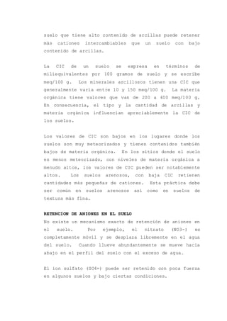 suelo que tiene alto contenido de arcillas puede retener
más cationes intercambiables que un suelo con bajo
contenido de arcillas.
La CIC de un suelo se expresa en términos de
miliequivalentes por 100 gramos de suelo y se escribe
meq/100 g. Los minerales arcillosos tienen una CIC que
generalmente varía entre 10 y 150 meq/100 g. La materia
orgánica tiene valores que van de 200 a 400 meq/100 g.
En consecuencia, el tipo y la cantidad de arcillas y
materia orgánica influencian apreciablemente la CIC de
los suelos.
Los valores de CIC son bajos en los lugares donde los
suelos son muy meteorizados y tienen contenidos también
bajos de materia orgánica. En los sitios donde el suelo
es menos meteorizado, con niveles de materia orgánica a
menudo altos, los valores de CIC pueden ser notablemente
altos. Los suelos arenosos, con baja CIC retienen
cantidades más pequeñas de cationes. Esta práctica debe
ser común en suelos arenosos así como en suelos de
textura más fina.
RETENCION DE ANIONES EN EL SUELO
No existe un mecanismo exacto de retención de aniones en
el suelo. Por ejemplo, el nitrato (NO3-) es
completamente móvil y se desplaza libremente en el agua
del suelo. Cuando llueve abundantemente se mueve hacia
abajo en el perfil del suelo con el exceso de agua.
El ion sulfato (SO4=) puede ser retenido con poca fuerza
en algunos suelos y bajo ciertas condiciones.
 