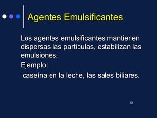 Agentes EmulsificantesAgentes Emulsificantes
Los agentesLos agentes emulsificantesemulsificantes mantienenmantienen
dispersas las partículas, estabilizan lasdispersas las partículas, estabilizan las
emulsiones.emulsiones.
Ejemplo:Ejemplo:
caseína en la leche, las sales biliares.caseína en la leche, las sales biliares.
10
 