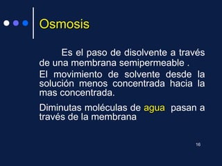 OsmosisOsmosis
Es el paso de disolvente a través
de una membrana semipermeable .
El movimiento de solvente desde la
solución menos concentrada hacia la
mas concentrada.
Diminutas moléculas de aguaagua pasan a
través de la membrana
16
 