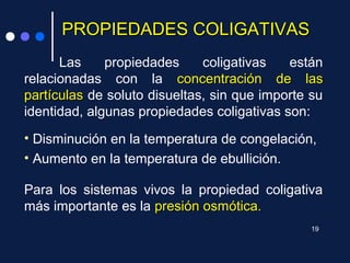PROPIEDADES COLIGATIVASPROPIEDADES COLIGATIVAS
Las propiedades coligativas están
relacionadas con la concentración de lasconcentración de las
partículaspartículas de soluto disueltas, sin que importe su
identidad, algunas propiedades coligativas son:
• Disminución en la temperatura de congelación,
• Aumento en la temperatura de ebullición.
Para los sistemas vivos la propiedad coligativa
más importante es la presión osmótica.presión osmótica.
19
 
