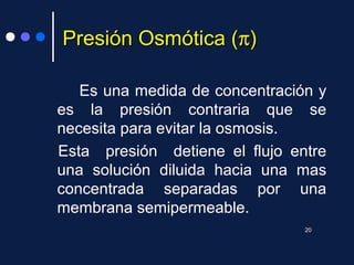 Presión Osmótica (Presión Osmótica (ππ))
Es una medida de concentración y
es la presión contraria que se
necesita para evitar la osmosis.
Esta presión detiene el flujo entre
una solución diluida hacia una mas
concentrada separadas por una
membrana semipermeable.
20
 