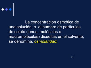 La concentración osmótica de
una solución, o el número de partículas
de soluto (iones, moléculas o
macromoléculas) disueltas en el solvente,
se denomina, osmolaridad.osmolaridad.
21
 