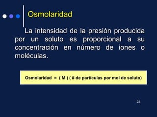 OsmolaridadOsmolaridad
La intensidad de la presión producidaLa intensidad de la presión producida
por un soluto es proporcional a supor un soluto es proporcional a su
concentración en número de iones oconcentración en número de iones o
moléculas.moléculas.
Osmolaridad = ( M ) ( # de partículas por mol de soluto)
22
 