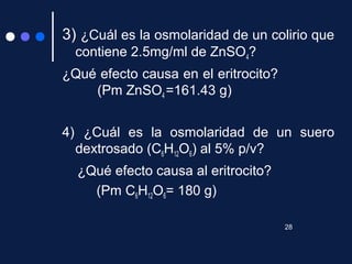 3) ¿Cuál es la osmolaridad de un colirio que
contiene 2.5mg/ml de ZnSO4?
¿Qué efecto causa en el eritrocito?
(Pm ZnSO4 =161.43 g)
4) ¿Cuál es la osmolaridad de un suero
dextrosado (C6H12O6) al 5% p/v?
¿Qué efecto causa al eritrocito?
(Pm C6H12O6= 180 g)
28
 