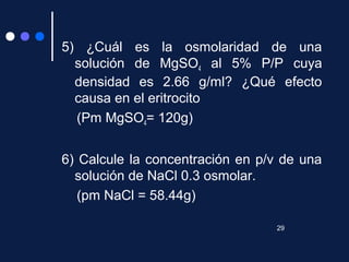 5) ¿Cuál es la osmolaridad de una
solución de MgSO4 al 5% P/P cuya
densidad es 2.66 g/ml? ¿Qué efecto
causa en el eritrocito
(Pm MgSO4= 120g)
6) Calcule la concentración en p/v de una
solución de NaCl 0.3 osmolar.
(pm NaCl = 58.44g)
29
 