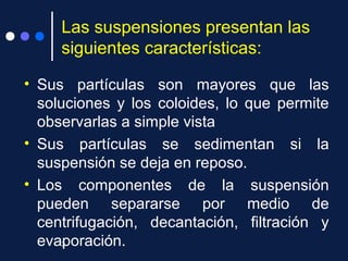 Las suspensiones presentan las
siguientes características:
• Sus partículas son mayores que las
soluciones y los coloides, lo que permite
observarlas a simple vista
• Sus partículas se sedimentan si la
suspensión se deja en reposo.
• Los componentes de la suspensión
pueden separarse por medio de
centrifugación, decantación, filtración y
evaporación.3
 