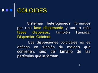 COLOIDESCOLOIDES
Sistemas heterogéneos formadosSistemas heterogéneos formados
por unapor una fasefase dispersantedispersante y una o másy una o más
fases dispersas,fases dispersas, también llamada:también llamada:
Dispersión Coloidal.Dispersión Coloidal.
Las dispersiones coloidales no seLas dispersiones coloidales no se
definen en función de materia quedefinen en función de materia que
contienen, sino del tamaño de lascontienen, sino del tamaño de las
partículas que la forman.partículas que la forman.
5
 