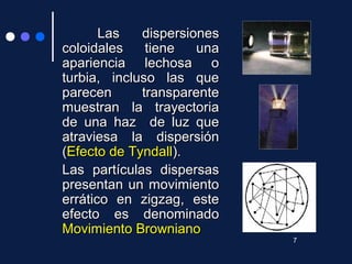 Las dispersionesLas dispersiones
coloidales tiene unacoloidales tiene una
apariencia lechosa oapariencia lechosa o
turbia, incluso las queturbia, incluso las que
parecen transparenteparecen transparente
muestran la trayectoriamuestran la trayectoria
de una haz de luz quede una haz de luz que
atraviesa la dispersiónatraviesa la dispersión
((Efecto de TyndallEfecto de Tyndall).).
Las partículas dispersasLas partículas dispersas
presentan un movimientopresentan un movimiento
errático en zigzag, esteerrático en zigzag, este
efecto es denominadoefecto es denominado
Movimiento BrownianoMovimiento Browniano
7
 