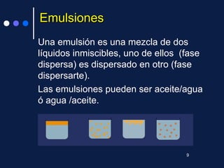 EmulsionesEmulsiones
Una emulsión es una mezcla de dos
líquidos inmiscibles, uno de ellos (fase
dispersa) es dispersado en otro (fase
dispersarte).
Las emulsiones pueden ser aceite/agua
ó agua /aceite.
9
 