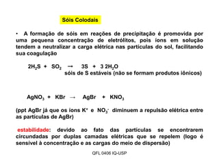 Sóis Colodais
• A formação de sóis em reações de precipitação é promovida por
uma pequena concentração de eletrólitos, pois íons em solução
tendem a neutralizar a carga elétrica nas partículas do sol, facilitando
sua coagulação
2H2S + SO2 → 3S + 3 2H2O
sóis de S estáveis (não se formam produtos iônicos)
AgNO3 + KBr → AgBr + KNO3
(ppt AgBr já que os íons K+ e NO3
- diminuem a repulsão elétrica entre
as partículas de AgBr)
estabilidade: devido ao fato das partículas se encontrarem
circundadas por duplas camadas elétricas que se repelem (logo é
sensível à concentração e as cargas do meio de dispersão)
QFL 0406 IQ-USP
 