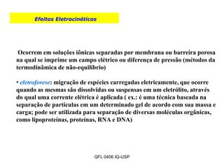 Efeitos Eletrocinéticos
.
Ocorrem em soluções iônicas separadas por membrana ou barreira porosa
na qual se imprime um campo elétrico ou diferença de pressão (métodos da
termodinâmica de não-equilíbrio)
• eletroforese: migração de espécies carregadas eletricamente, que ocorre
quando as mesmas são dissolvidas ou suspensas em um eletrólito, através
do qual uma corrente elétrica é aplicada ( ex.: é uma técnica baseada na
separação de partículas em um determinado gel de acordo com sua massa e
carga; pode ser utilizada para separação de diversas moléculas orgânicas,
como lipoproteínas, proteínas, RNA e DNA)
QFL 0406 IQ-USP
 