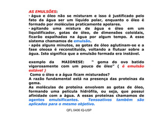 AS EMULSÕES:
• água e óleo não se misturam e isso é justificado pelo
fato da água ser um líquido polar, enquanto o óleo é
formado por moléculas praticamente apolares.
• agitando uma mistura de água e óleo em um
liquidificador, gotas de óleo, de dimensões coloidais,
ficarão espalhadas na água por algum tempo. A esse
sistema chamamos de emulsão.
• após alguns minutos, as gotas de óleo aglutinam-se e a
fase oleosa é reconstituída, voltando a flutuar sobre a
água. Isto significa que a emulsão formada era instável.
exemplo da MAIONESE: “ gema do ovo batido
vigorosamente com um pouco de óleo” ( é emulsão
estável )
Como o óleo e a água ficam misturados?
A razão fundamental está na presença das proteínas da
gema.
As moléculas de proteína envolvem as gotas de óleo,
formando uma película hidrófila, ou seja, que possui
afinidade com a água. A essas proteínas chamamos de
agentes emulsificantes. Tensoativos também são
aplicados para o mesmo objetivo.
QFL 0406 IQ-USP
 