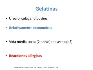 Gelatinas
• Urea o colágeno bovino
• Relativamente economicas
• Vida media corta (2 horas) (desventaja?)
• Reacciones alérgicas
Colloid solutions: a clinical update Tomi T. Niemi J Anesth (2010) 24:913–925
 