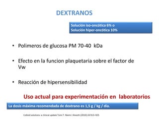 DEXTRANOS
• Polimeros de glucosa PM 70-40 kDa
• Efecto en la funcion plaquetaria sobre el factor de
Vw
• Reacción de hipersensibilidad
Colloid solutions: a clinical update Tomi T. Niemi J Anesth (2010) 24:913–925
Solución iso-oncótica 6% o
Solución hiper-oncótica 10%
La dosis máxima recomendada de dextrano es 1,5 g / kg / día.
Uso actual para experimentación en laboratorios
 
