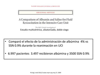 N Engl j med 350;22 www.nejm.org may 27, 2004
• Comparó el efecto de la administración de albúmina 4% vs
SSN 0.9% durante la reanimación en UCI
• 6.997 pacientes 3.497 recibieron albúmina y 3500 SSN 0.9%
Estudio multicéntrico, aleatorizado, doble ciego
 