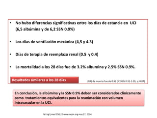 • No hubo diferencias significativas entre los días de estancia en UCI
(6,5 albúmina y de 6,2 SSN 0.9%)
• Los días de ventilación mecánica (4,5 y 4.3)
• Días de terapia de reemplazo renal (0.5 y 0.4)
• La mortalidad a los 28 días fue de 3.2% albumina y 2.5% SSN 0.9%.
Resultados similares a los 28 días
N Engl j med 350;22 www.nejm.org may 27, 2004
(RR) de muerte fue de 0.99 (IC 95% 0.91-1.09, p: 0.87)
En conclusión, la albúmina y la SSN 0.9% deben ser considerados clínicamente
como tratamientos equivalentes para la reanimación con volumen
intravascular en la UCI.
 