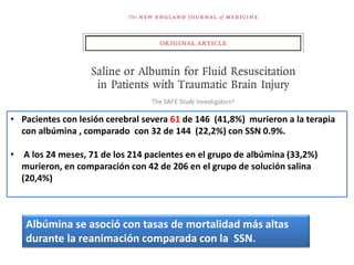 • Pacientes con lesión cerebral severa 61 de 146 (41,8%) murieron a la terapia
con albúmina , comparado con 32 de 144 (22,2%) con SSN 0.9%.
• A los 24 meses, 71 de los 214 pacientes en el grupo de albúmina (33,2%)
murieron, en comparación con 42 de 206 en el grupo de solución salina
(20,4%)
Albúmina se asoció con tasas de mortalidad más altas
durante la reanimación comparada con la SSN.
 
