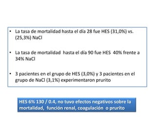 • La tasa de mortalidad hasta el día 28 fue HES (31,0%) vs.
(25,3%) NaCl
• La tasa de mortalidad hasta el día 90 fue HES 40% frente a
34% NaCl
• 3 pacientes en el grupo de HES (3,0%) y 3 pacientes en el
grupo de NaCl (3,1%) experimentaron prurito
HES 6% 130 / 0.4, no tuvo efectos negativos sobre la
mortalidad, función renal, coagulación o prurito
 