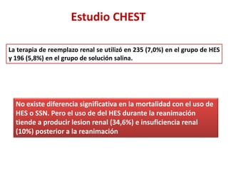 Estudio CHEST
La terapia de reemplazo renal se utilizó en 235 (7,0%) en el grupo de HES
y 196 (5,8%) en el grupo de solución salina.
No existe diferencia significativa en la mortalidad con el uso de
HES o SSN. Pero el uso de del HES durante la reanimación
tiende a producir lesion renal (34,6%) e insuficiencia renal
(10%) posterior a la reanimación
 
