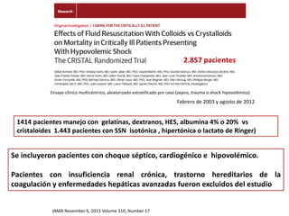 Ensayo clínico multicéntrico, aleatorizado estratificado por caso (sepsis, trauma o shock hipovolémico)
2.857 pacientes
JAMA November 6, 2013 Volume 310, Number 17
1414 pacientes manejo con gelatinas, dextranos, HES, albumina 4% o 20% vs
cristaloides 1.443 pacientes con SSN isotónica , hipertónica o lactato de Ringer)
Febrero de 2003 y agosto de 2012
Se incluyeron pacientes con choque séptico, cardiogénico e hipovolémico.
Pacientes con insuficiencia renal crónica, trastorno hereditarios de la
coagulación y enfermedades hepáticas avanzadas fueron excluidos del estudio
 