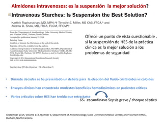 September 2014, Volume 119, Number 3, Department of Anesthesiology, Duke University Medical Center; and †Durham VAMC,
Durham, North Carolina
• Durante décadas se ha presentado un debate para la elección del fluido cristaloides vs coloides
• Ensayos clínicos han encontrado modestos beneficios hemodinámicos en pacientes críticos
• Varios artículos sobre HES han tenido que retractarse
Ofrece un punto de vista cuestionable .
si la suspensión de HES de la práctica
clínica es la mejor solución a los
problemas de seguridad
6S- escandinavo Sepsis grave / choque séptico
Almidones intravenosos: es la suspensión la mejor solución?
 